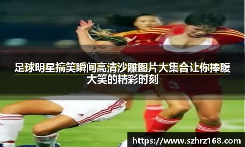 足球明星搞笑瞬间高清沙雕图片大集合让你捧腹大笑的精彩时刻